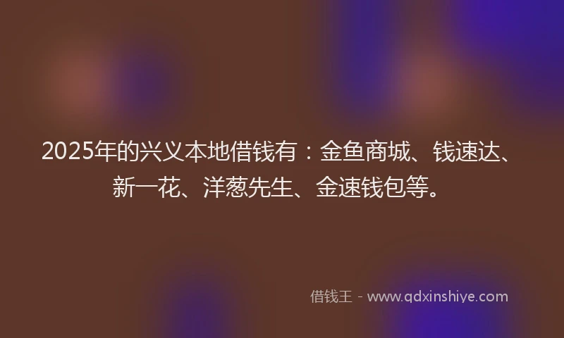 2025年的兴义本地借钱有：金鱼商城、钱速达、新一花、洋葱先生、金速钱包等。