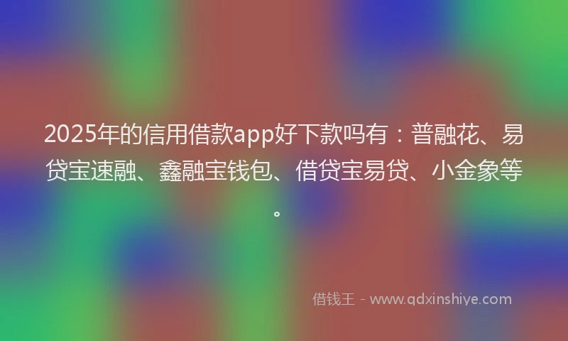 2025年的信用借款app好下款吗有：普融花、易贷宝速融、鑫融宝钱包、借贷宝易贷、小金象等。