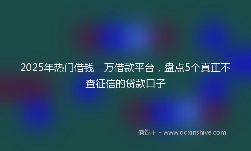 2025年热门借钱一万借款平台，盘点5个真正不查征信的贷款口子