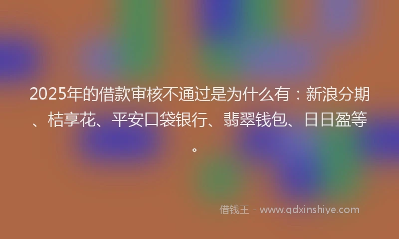 2025年的借款审核不通过是为什么有：新浪分期、桔享花、平安口袋银行、翡翠钱包、日日盈等。