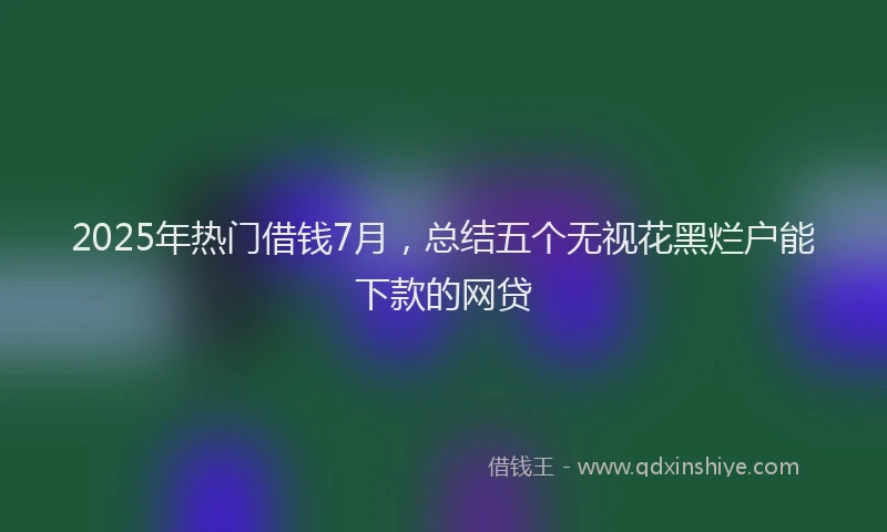 2025年热门借钱7月，总结五个无视花黑烂户能下款的网贷
