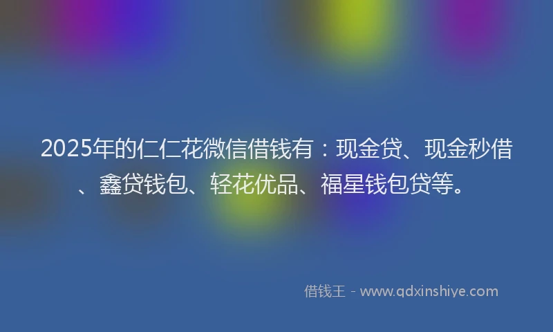 2025年的仁仁花微信借钱有：现金贷、现金秒借、鑫贷钱包、轻花优品、福星钱包贷等。