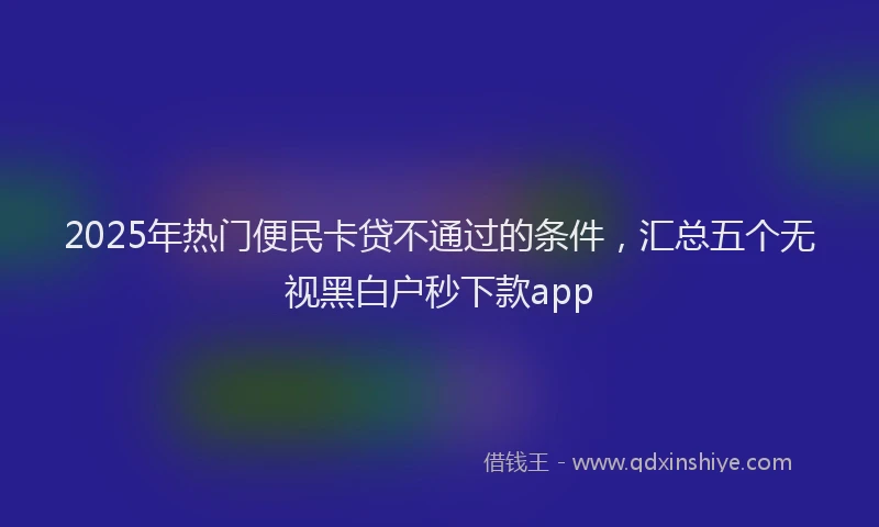 2025年热门便民卡贷不通过的条件，汇总五个无视黑白户秒下款app