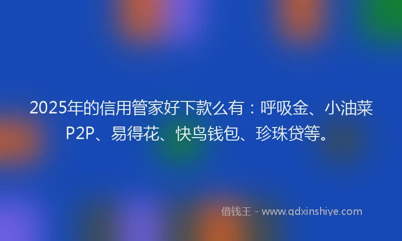 2025年的信用管家好下款么有：呼吸金、小油菜P2P、易得花、快鸟钱包、珍珠贷等。