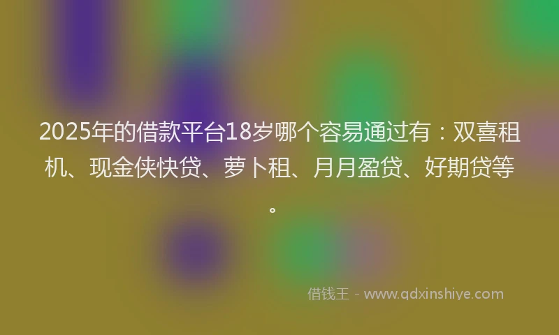 2025年的借款平台18岁哪个容易通过有：双喜租机、现金侠快贷、萝卜租、月月盈贷、好期贷等。