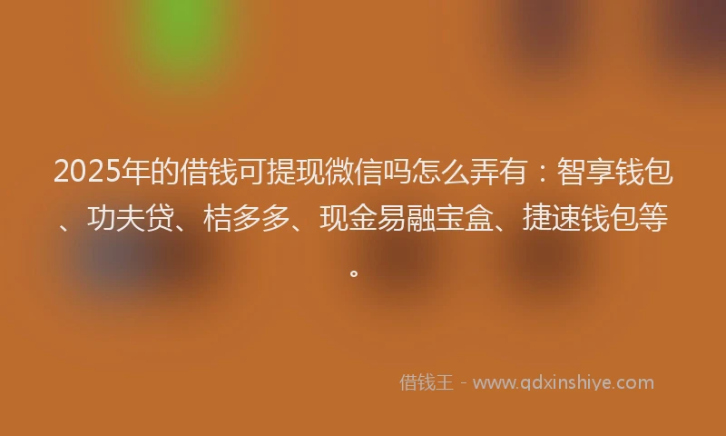 2025年的借钱可提现微信吗怎么弄有：智享钱包、功夫贷、桔多多、现金易融宝盒、捷速钱包等。