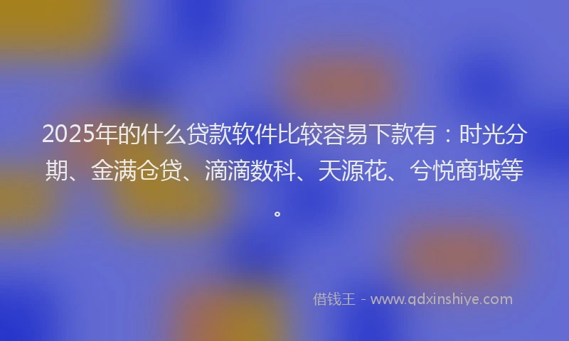 2025年的什么贷款软件比较容易下款有：时光分期、金满仓贷、滴滴数科、天源花、兮悦商城等。