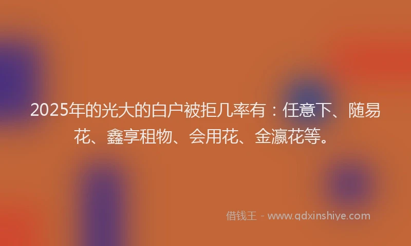 2025年的光大的白户被拒几率有：任意下、随易花、鑫享租物、会用花、金瀛花等。