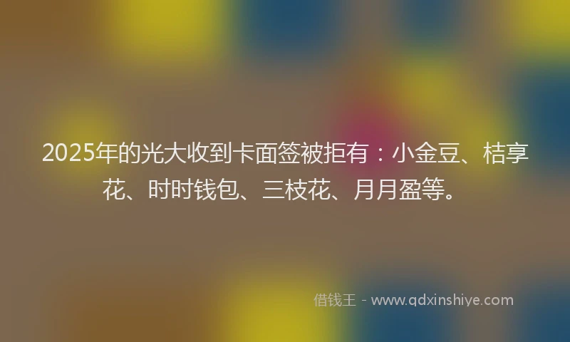 2025年的光大收到卡面签被拒有：小金豆、桔享花、时时钱包、三枝花、月月盈等。