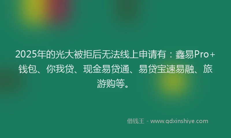 2025年的光大被拒后无法线上申请有：鑫易Pro+钱包、你我贷、现金易贷通、易贷宝速易融、旅游购等。