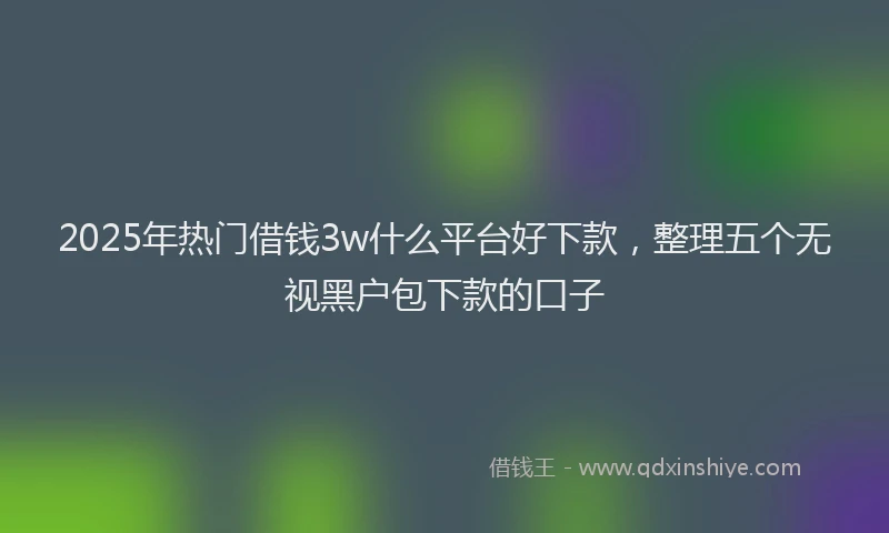 2025年热门借钱3w什么平台好下款，整理五个无视黑户包下款的口子