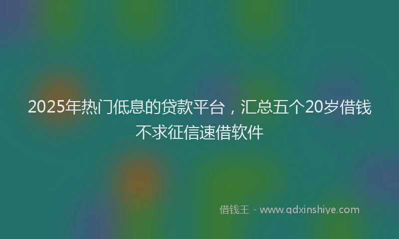 2025年热门低息的贷款平台，汇总五个20岁借钱不求征信速借软件