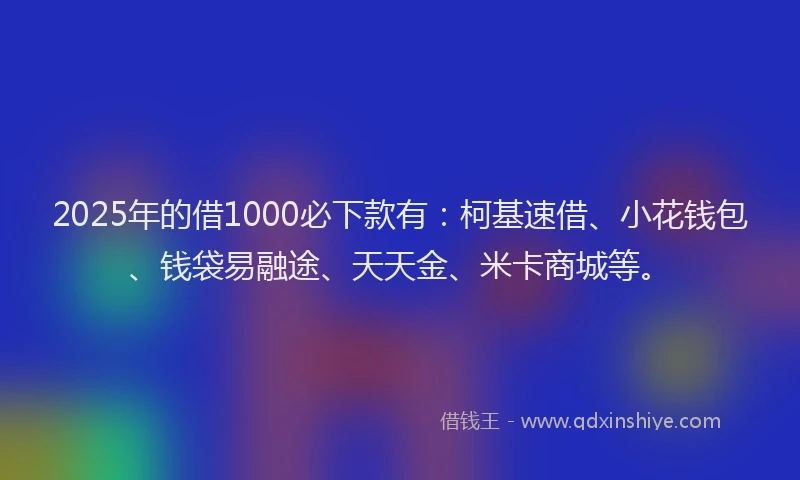 2025年的借1000必下款有：柯基速借、小花钱包、钱袋易融途、天天金、米卡商城等。