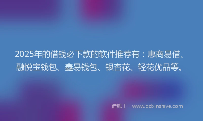 2025年的借钱必下款的软件推荐有：惠商易借、融悦宝钱包、鑫易钱包、银杏花、轻花优品等。