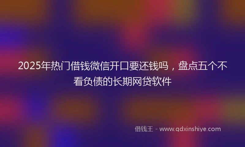 2025年热门借钱微信开口要还钱吗，盘点五个不看负债的长期网贷软件
