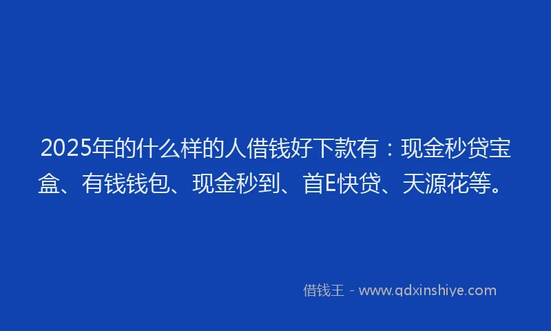 2025年的什么样的人借钱好下款有：现金秒贷宝盒、有钱钱包、现金秒到、首E快贷、天源花等。