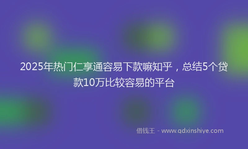 2025年热门仁享通容易下款嘛知乎，总结5个贷款10万比较容易的平台
