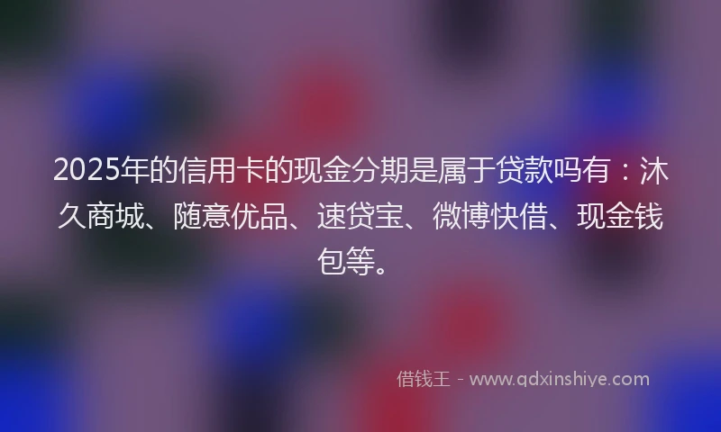 2025年的信用卡的现金分期是属于贷款吗有：沐久商城、随意优品、速贷宝、微博快借、现金钱包等。
