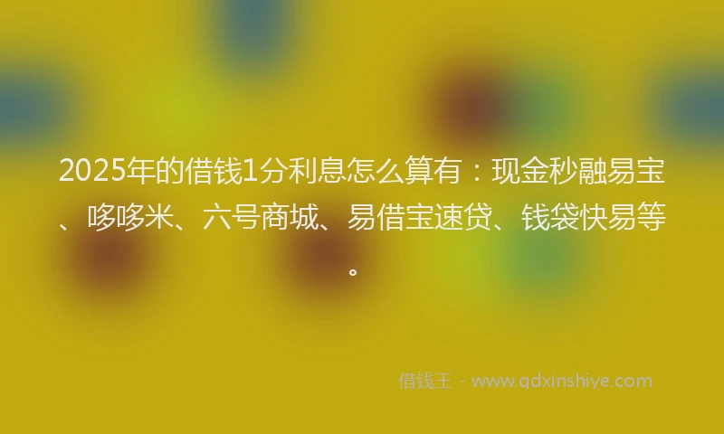 2025年的借钱1分利息怎么算有：现金秒融易宝、哆哆米、六号商城、易借宝速贷、钱袋快易等。