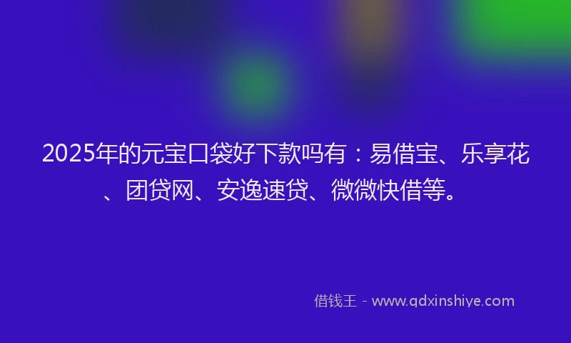 2025年的元宝口袋好下款吗有：易借宝、乐享花、团贷网、安逸速贷、微微快借等。