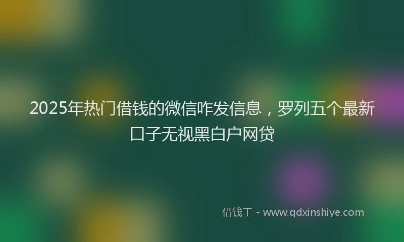 2025年热门借钱的微信咋发信息，罗列五个最新口子无视黑白户网贷