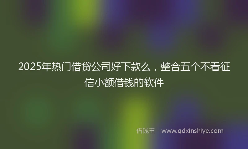 2025年热门借贷公司好下款么，整合五个不看征信小额借钱的软件