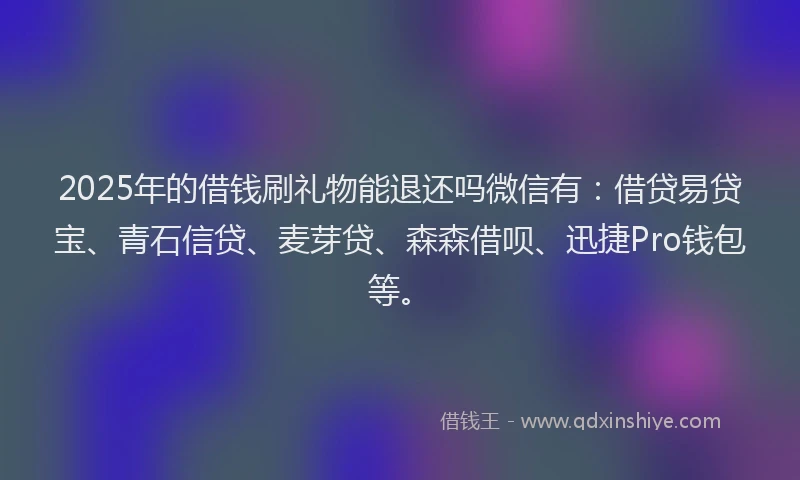 2025年的借钱刷礼物能退还吗微信有：借贷易贷宝、青石信贷、麦芽贷、森森借呗、迅捷Pro钱包等。