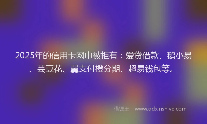 2025年的信用卡网申被拒有：爱贷借款、鹅小易、芸豆花、翼支付橙分期、超易钱包等。