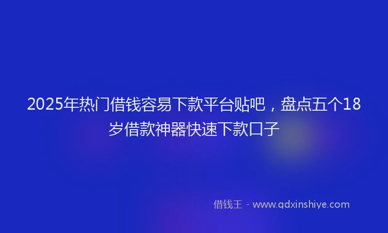 2025年热门借钱容易下款平台贴吧，盘点五个18岁借款神器快速下款口子