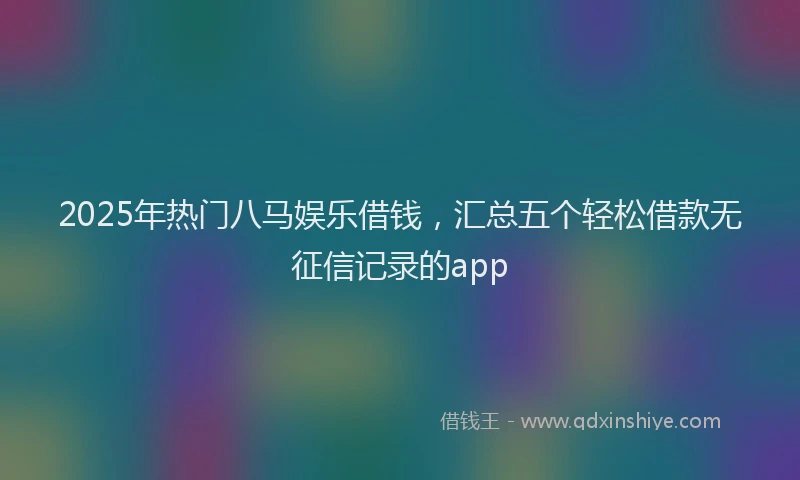 2025年热门八马娱乐借钱，汇总五个轻松借款无征信记录的app