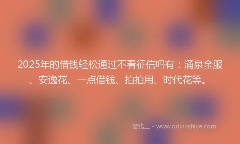 2025年的借钱轻松通过不看征信吗有：涌泉金服、安逸花、一点借钱、拍拍用、时代花等。