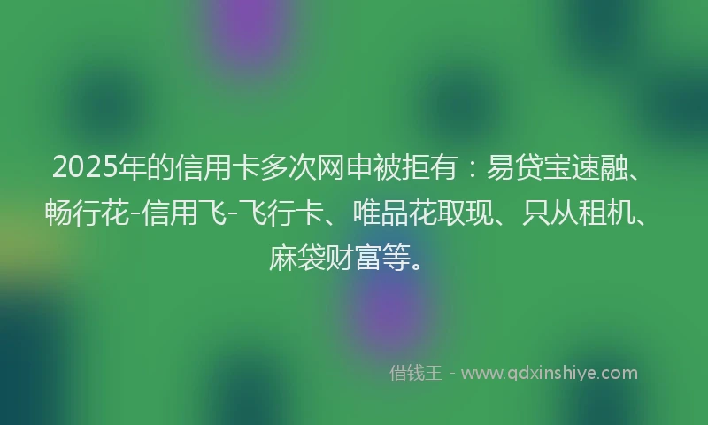 2025年的信用卡多次网申被拒有：易贷宝速融、畅行花-信用飞-飞行卡、唯品花取现、只从租机、麻袋财富等。