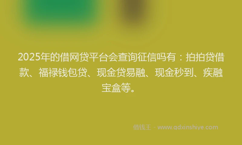 2025年的借网贷平台会查询征信吗有：拍拍贷借款、福禄钱包贷、现金贷易融、现金秒到、疾融宝盒等。