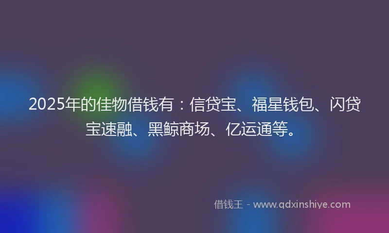 2025年的佳物借钱有：信贷宝、福星钱包、闪贷宝速融、黑鲸商场、亿运通等。