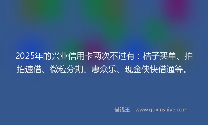 2025年的兴业信用卡两次不过有：桔子买单、拍拍速借、微粒分期、惠众乐、现金侠快借通等。
