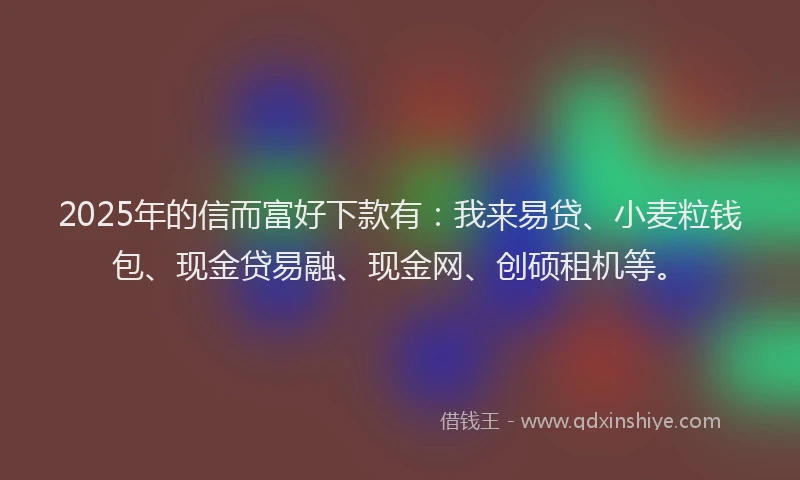 2025年的信而富好下款有：我来易贷、小麦粒钱包、现金贷易融、现金网、创硕租机等。