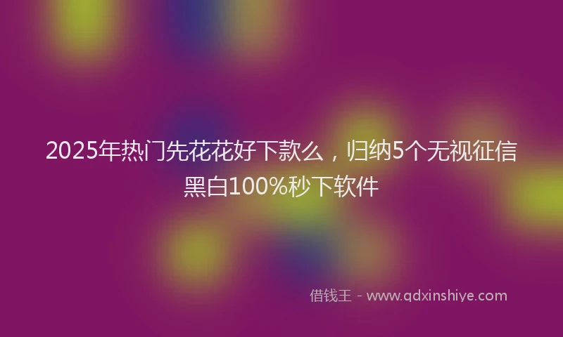 2025年热门先花花好下款么，归纳5个无视征信黑白100%秒下软件