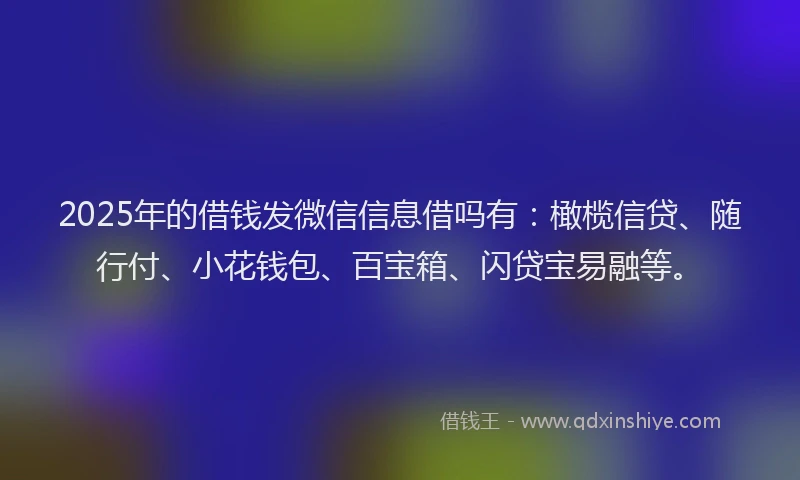 2025年的借钱发微信信息借吗有：橄榄信贷、随行付、小花钱包、百宝箱、闪贷宝易融等。