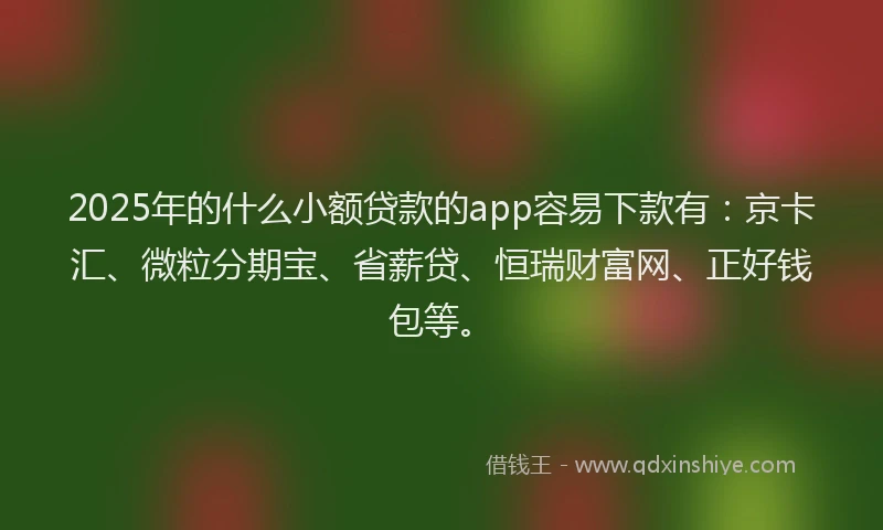 2025年的什么小额贷款的app容易下款有：京卡汇、微粒分期宝、省薪贷、恒瑞财富网、正好钱包等。