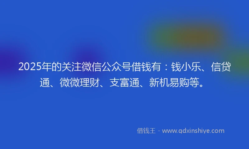 2025年的关注微信公众号借钱有：钱小乐、信贷通、微微理财、支富通、新机易购等。