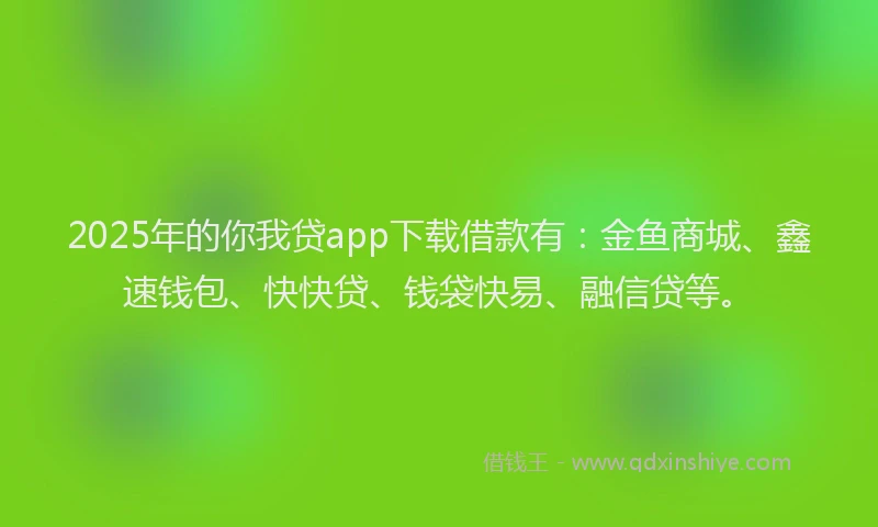 2025年的你我贷app下载借款有：金鱼商城、鑫速钱包、快快贷、钱袋快易、融信贷等。