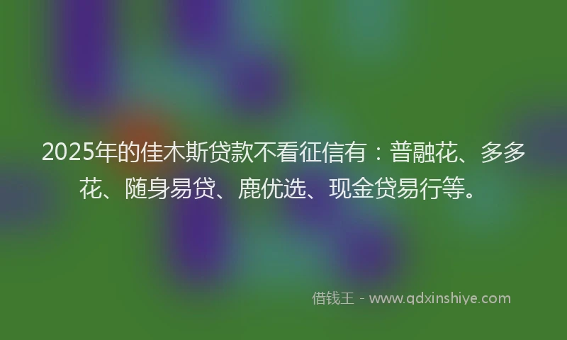 2025年的佳木斯贷款不看征信有：普融花、多多花、随身易贷、鹿优选、现金贷易行等。