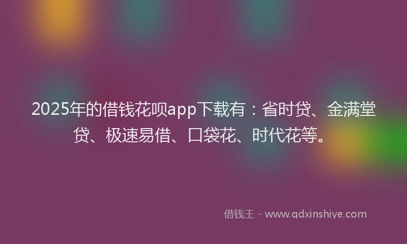 2025年的借钱花呗app下载有：省时贷、金满堂贷、极速易借、口袋花、时代花等。