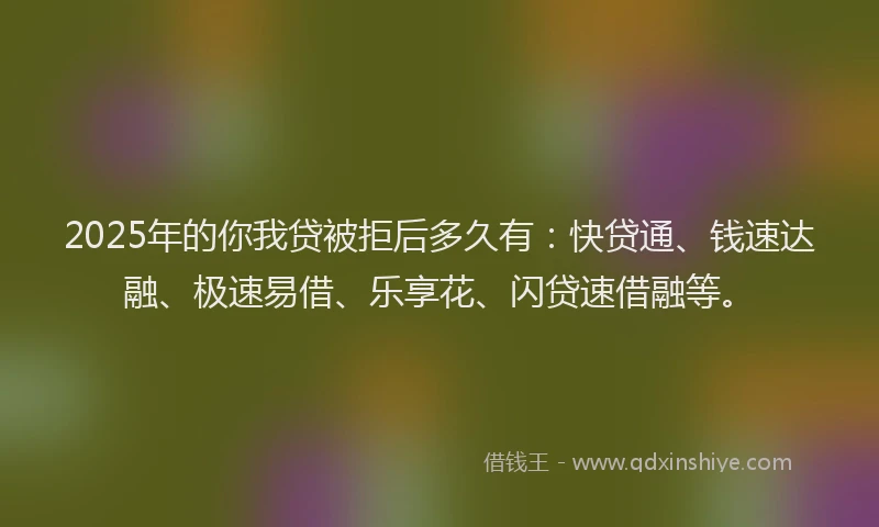 2025年的你我贷被拒后多久有：快贷通、钱速达融、极速易借、乐享花、闪贷速借融等。