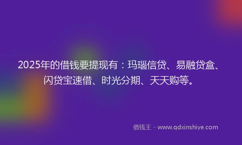 2025年的借钱要提现有：玛瑙信贷、易融贷盒、闪贷宝速借、时光分期、天天购等。