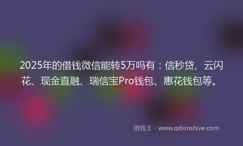 2025年的借钱微信能转5万吗有：信秒贷、云闪花、现金直融、瑞信宝Pro钱包、惠花钱包等。
