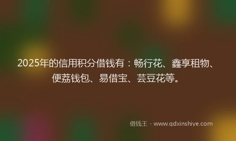 2025年的信用积分借钱有：畅行花、鑫享租物、便荔钱包、易借宝、芸豆花等。