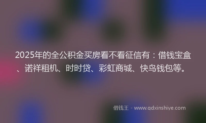 2025年的全公积金买房看不看征信有：借钱宝盒、诺祥租机、时时贷、彩虹商城、快鸟钱包等。