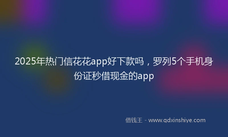 2025年热门信花花app好下款吗，罗列5个手机身份证秒借现金的app