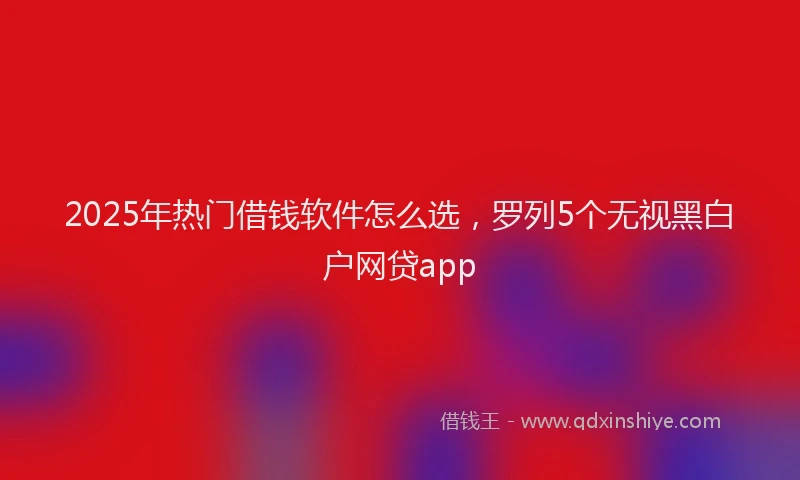 2025年热门借钱软件怎么选，罗列5个无视黑白户网贷app